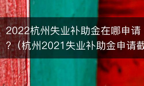 2022杭州失业补助金在哪申请?（杭州2021失业补助金申请截止日期）