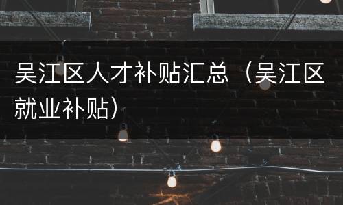 吴江区人才补贴汇总（吴江区就业补贴）