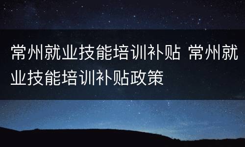 常州就业技能培训补贴 常州就业技能培训补贴政策
