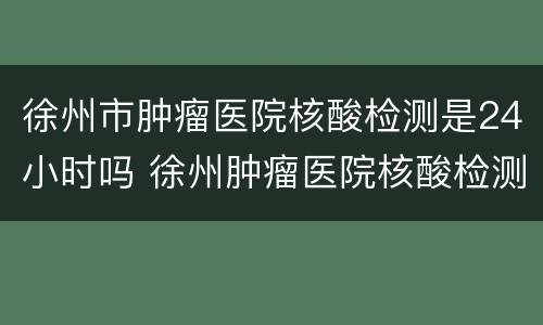 徐州市肿瘤医院核酸检测是24小时吗 徐州肿瘤医院核酸检测时间