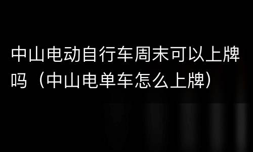 中山电动自行车周末可以上牌吗（中山电单车怎么上牌）