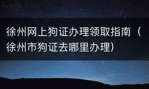 徐州网上狗证办理领取指南（徐州市狗证去哪里办理）