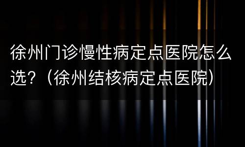 徐州门诊慢性病定点医院怎么选?（徐州结核病定点医院）