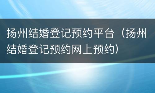 扬州结婚登记预约平台（扬州结婚登记预约网上预约）