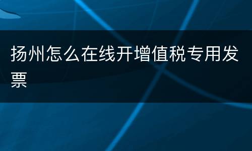 扬州怎么在线开增值税专用发票