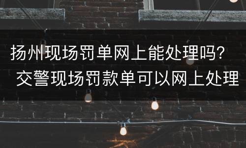 扬州现场罚单网上能处理吗？ 交警现场罚款单可以网上处理吗