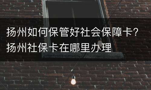 扬州如何保管好社会保障卡? 扬州社保卡在哪里办理