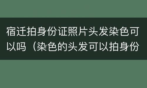 宿迁拍身份证照片头发染色可以吗（染色的头发可以拍身份证吗）
