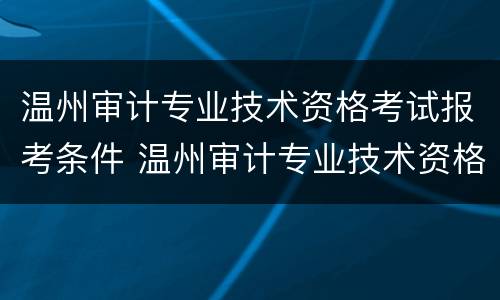 温州审计专业技术资格考试报考条件 温州审计专业技术资格考试报考条件及要求