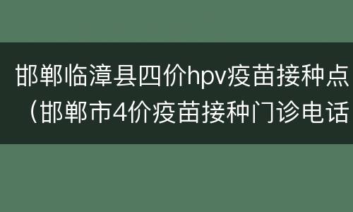 邯郸临漳县四价hpv疫苗接种点（邯郸市4价疫苗接种门诊电话）