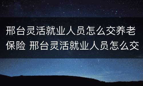 邢台灵活就业人员怎么交养老保险 邢台灵活就业人员怎么交养老保险费