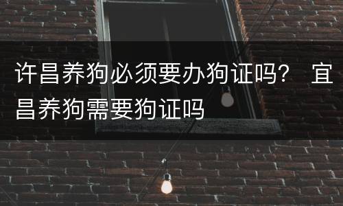 许昌养狗必须要办狗证吗？ 宜昌养狗需要狗证吗