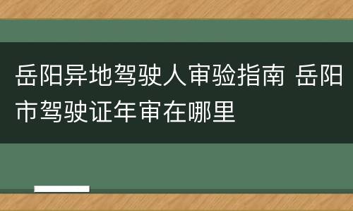 岳阳异地驾驶人审验指南 岳阳市驾驶证年审在哪里