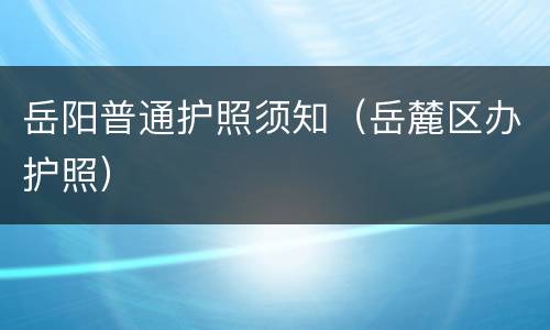 岳阳普通护照须知（岳麓区办护照）