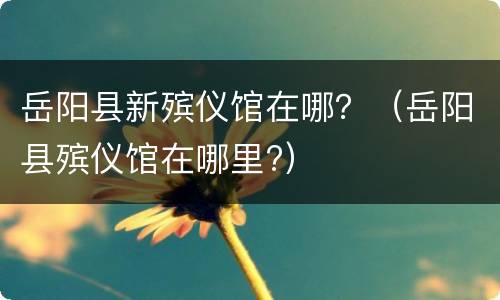 岳阳县新殡仪馆在哪？（岳阳县殡仪馆在哪里?）