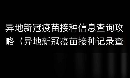 异地新冠疫苗接种信息查询攻略（异地新冠疫苗接种记录查询）