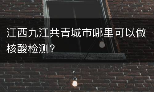 江西九江共青城市哪里可以做核酸检测?