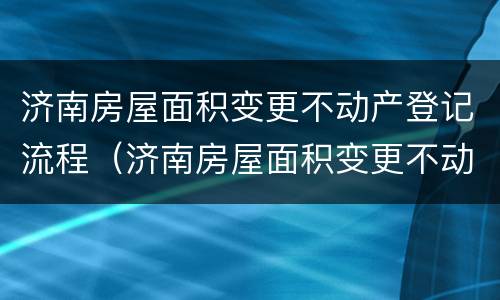 济南房屋面积变更不动产登记流程（济南房屋面积变更不动产登记流程及手续）