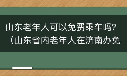 山东老年人可以免费乘车吗？（山东省内老年人在济南办免费乘车卡吗）