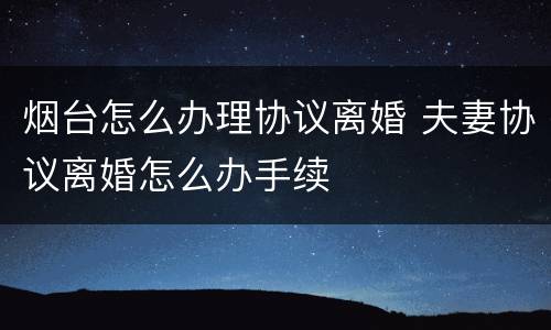 烟台怎么办理协议离婚 夫妻协议离婚怎么办手续