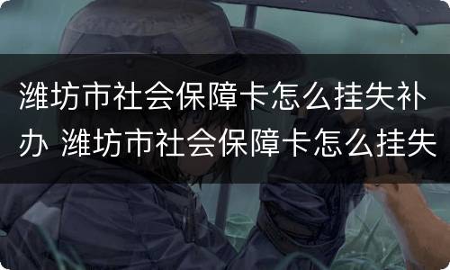 潍坊市社会保障卡怎么挂失补办 潍坊市社会保障卡怎么挂失补办电话
