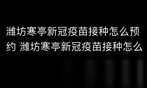 潍坊寒亭新冠疫苗接种怎么预约 潍坊寒亭新冠疫苗接种怎么预约电话