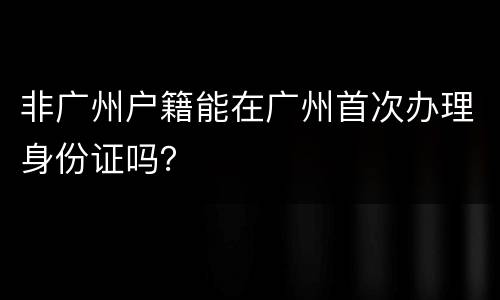 非广州户籍能在广州首次办理身份证吗？
