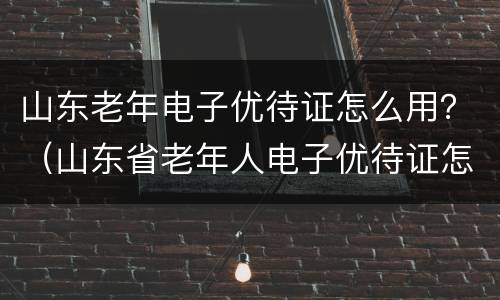 山东老年电子优待证怎么用？（山东省老年人电子优待证怎么用）