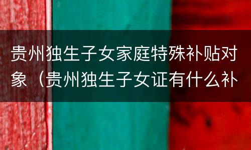 贵州独生子女家庭特殊补贴对象（贵州独生子女证有什么补贴和待遇）