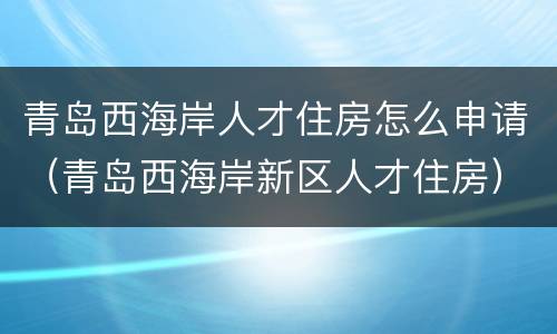 青岛西海岸人才住房怎么申请（青岛西海岸新区人才住房）