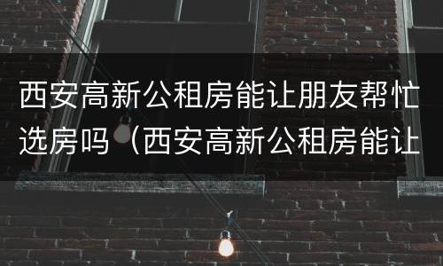 西安高新公租房能让朋友帮忙选房吗（西安高新公租房能让朋友帮忙选房吗知乎）