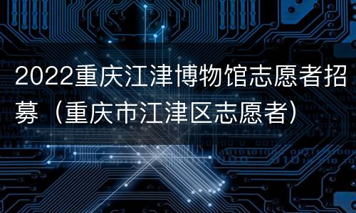 2022重庆江津博物馆志愿者招募（重庆市江津区志愿者）