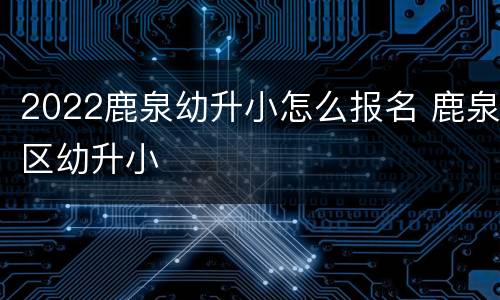 2022鹿泉幼升小怎么报名 鹿泉区幼升小