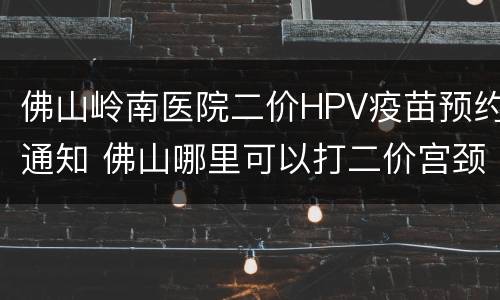 佛山岭南医院二价HPV疫苗预约通知 佛山哪里可以打二价宫颈癌疫苗
