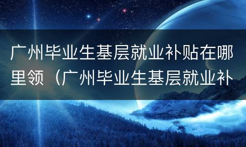 广州毕业生基层就业补贴在哪里领（广州毕业生基层就业补贴电话）