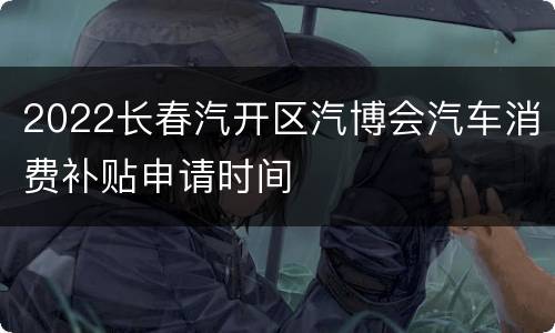 2022长春汽开区汽博会汽车消费补贴申请时间