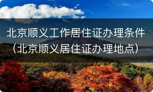 北京顺义工作居住证办理条件（北京顺义居住证办理地点）