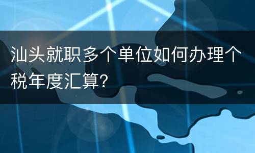 汕头就职多个单位如何办理个税年度汇算？