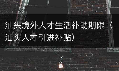 汕头境外人才生活补助期限（汕头人才引进补贴）