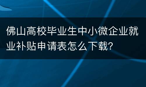 佛山高校毕业生中小微企业就业补贴申请表怎么下载？