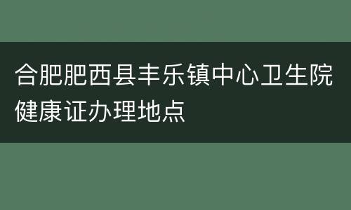合肥肥西县丰乐镇中心卫生院健康证办理地点