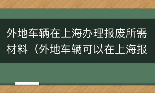 外地车辆在上海办理报废所需材料（外地车辆可以在上海报废吗）