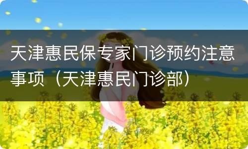 天津惠民保专家门诊预约注意事项（天津惠民门诊部）