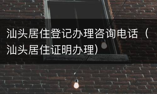 汕头居住登记办理咨询电话（汕头居住证明办理）