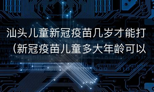 汕头儿童新冠疫苗几岁才能打（新冠疫苗儿童多大年龄可以打）
