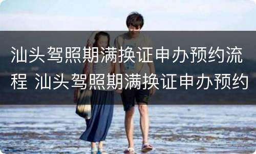 汕头驾照期满换证申办预约流程 汕头驾照期满换证申办预约流程图片
