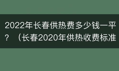 2022年长春供热费多少钱一平？（长春2020年供热收费标准）