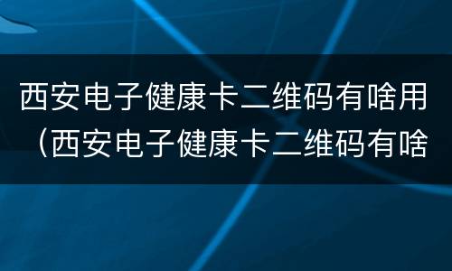 西安电子健康卡二维码有啥用（西安电子健康卡二维码有啥用途）