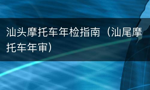 汕头摩托车年检指南（汕尾摩托车年审）