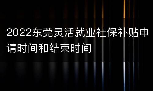2022东莞灵活就业社保补贴申请时间和结束时间